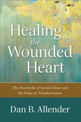 Healing the Wounded Heart - The Heartache of Sexual Abuse and the Hope of Transformation
