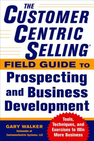 CustomerCentric Selling (R) Field Guide to Prospecting and Business Development: Techniques, Tools, and Exercises to Win More Business
