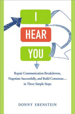 I Hear You: Repair Communication Breakdowns, Negotiate Successfully, and Build Consensus...in Three Simple Steps