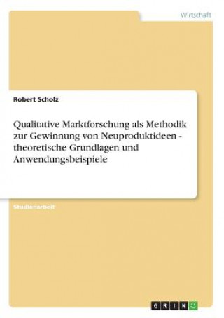 Qualitative Marktforschung als Methodik zur Gewinnung von Neuproduktideen - theoretische Grundlagen und Anwendungsbeispiele