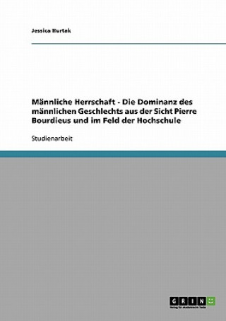 Mannliche Herrschaft - Die Dominanz des mannlichen Geschlechts aus der Sicht Pierre Bourdieus und im Feld der Hochschule