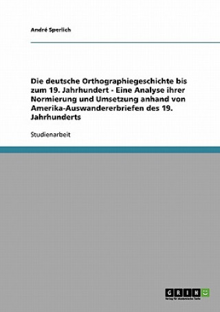 deutsche Orthographiegeschichte bis zum 19. Jahrhundert - Eine Analyse ihrer Normierung und Umsetzung anhand von Amerika-Auswandererbriefen des 19. Ja