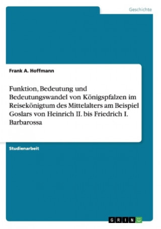 Funktion, Bedeutung und Bedeutungswandel von Koenigspfalzen im Reisekoenigtum des Mittelalters am Beispiel Goslars von Heinrich II. bis Friedrich I. B