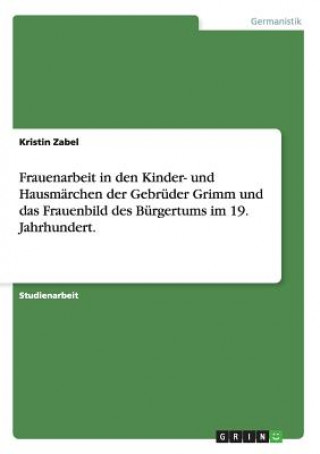 Frauenarbeit in den Kinder- und Hausmarchen der Gebruder Grimm und das Frauenbild des Burgertums im 19. Jahrhundert.