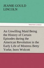 Unwilling Maid Being the History of Certain Episodes During the American Revolution in the Early Life of Mistress Betty Yorke, Born Wolcott