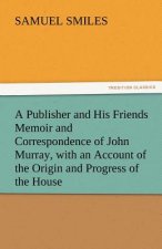 Publisher and His Friends Memoir and Correspondence of John Murray, with an Account of the Origin and Progress of the House