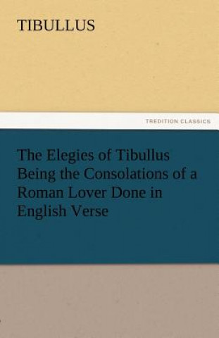 Elegies of Tibullus Being the Consolations of a Roman Lover Done in English Verse
