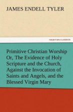 Primitive Christian Worship Or, the Evidence of Holy Scripture and the Church, Against the Invocation of Saints and Angels, and the Blessed Virgin Mar