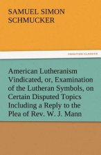 American Lutheranism Vindicated, Or, Examination of the Lutheran Symbols, on Certain Disputed Topics Including a Reply to the Plea of REV. W. J. Mann