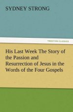 His Last Week The Story of the Passion and Resurrection of Jesus in the Words of the Four Gospels