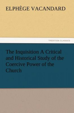 Inquisition a Critical and Historical Study of the Coercive Power of the Church