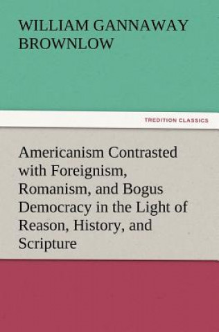 Americanism Contrasted with Foreignism, Romanism, and Bogus Democracy in the Light of Reason, History, and Scripture, In which Certain Demagogues in T