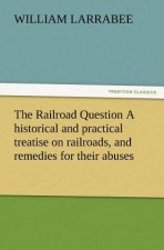 Railroad Question a Historical and Practical Treatise on Railroads, and Remedies for Their Abuses