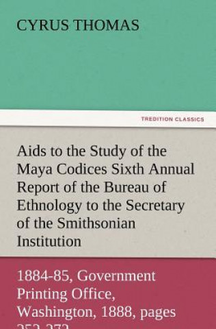 AIDS to the Study of the Maya Codices Sixth Annual Report of the Bureau of Ethnology to the Secretary of the Smithsonian Institution, 1884-85, Governm