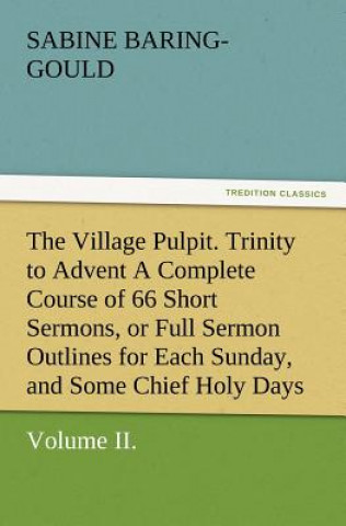 Village Pulpit, Volume II. Trinity to Advent a Complete Course of 66 Short Sermons, or Full Sermon Outlines for Each Sunday, and Some Chief Holy D