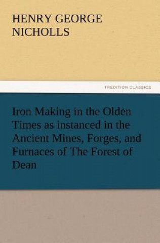 Iron Making in the Olden Times as Instanced in the Ancient Mines, Forges, and Furnaces of the Forest of Dean