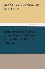 Mornings in the College Chapel Short Addresses to Young Men on Personal Religion