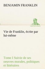 Vie de Franklin, ecrite par lui-meme - Tome I Suivie de ses oeuvres morales, politiques et litteraires