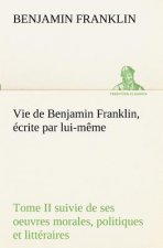 Vie de Benjamin Franklin, ecrite par lui-meme - Tome II suivie de ses oeuvres morales, politiques et litteraires