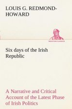 Six days of the Irish Republic A Narrative and Critical Account of the Latest Phase of Irish Politics