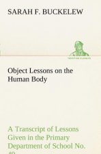 Object Lessons on the Human Body A Transcript of Lessons Given in the Primary Department of School No. 49, New York City