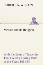 Mexico and its Religion With Incidents of Travel in That Country During Parts of the Years 1851-52-53-54, and Historical Notices of Events Connected W