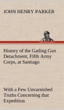 History of the Gatling Gun Detachment, Fifth Army Corps, at Santiago With a Few Unvarnished Truths Concerning that Expedition