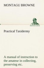 Practical Taxidermy A manual of instruction to the amateur in collecting, preserving, and setting up natural history specimens of all kinds. To which