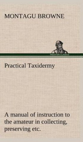 Practical Taxidermy A manual of instruction to the amateur in collecting, preserving, and setting up natural history specimens of all kinds. To which