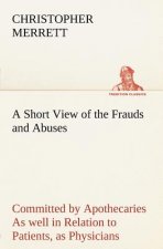 Short View of the Frauds and Abuses Committed by Apothecaries As well in Relation to Patients, as Physicians