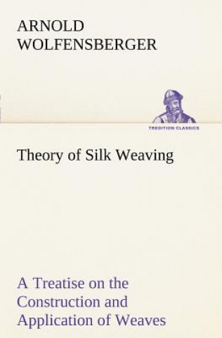 Theory of Silk Weaving A Treatise on the Construction and Application of Weaves, and the Decomposition and Calculation of Broad and Narrow, Plain, Nov