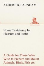 Home Taxidermy for Pleasure and Profit A Guide for Those Who Wish to Prepare and Mount Animals, Birds, Fish, Reptiles, etc., for Home, Den, or Office