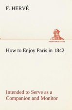 How to Enjoy Paris in 1842 Intended to Serve as a Companion and Monitor, Containing Historical, Political, Commercial, Artistical, Theatrical And Stat