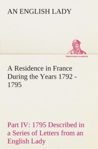 Residence in France During the Years 1792, 1793, 1794 and 1795, Part IV., 1795 Described in a Series of Letters from an English Lady