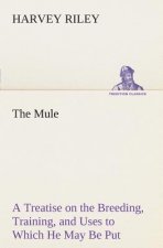 Mule A Treatise on the Breeding, Training, and Uses to Which He May Be Put