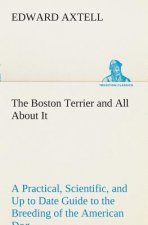 Boston Terrier and All About It A Practical, Scientific, and Up to Date Guide to the Breeding of the American Dog