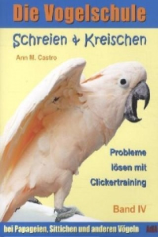 Schreien & Kreischen bei Papageien, Sittichen und anderen Vögeln: Probleme lösen mit Clickertraining. Die Vogelschule; .. Bd.4
