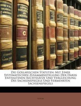 Die Goslarischen Statuten: Mit einer systematischen Zusammenstellung der darin enthaltenen Rechtssätze und Vergleichung des Sachsenspiegels und vermeh