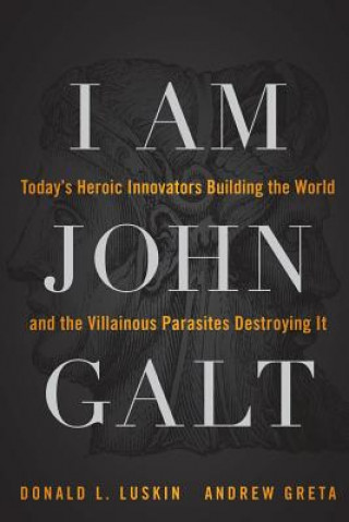 I Am John Galt - Today's Heroic Innovators Building the World and the Villainous Parasites Destroying It