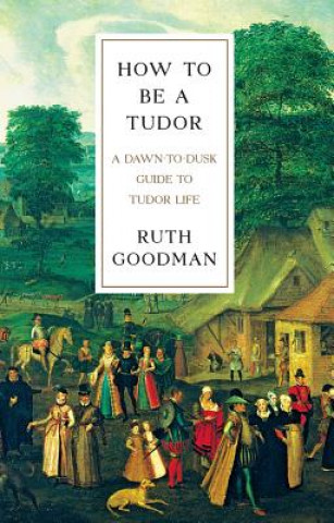 How To Be a Tudor - A Dawn-to-Dusk Guide to Tudor Life