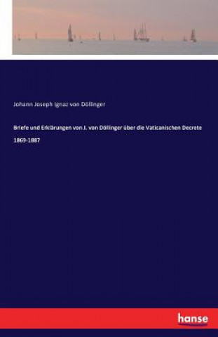 Briefe und Erklarungen von J. von Doellinger uber die Vaticanischen Decrete 1869-1887