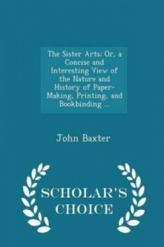 Sister Arts; Or, a Concise and Interesting View of the Nature and History of Paper-Making, Printing, and Bookbinding ... - Scholar's Choice Edition