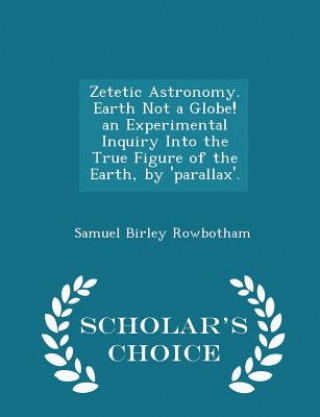 Zetetic Astronomy. Earth Not a Globe! an Experimental Inquiry Into the True Figure of the Earth, by 'Parallax'. - Scholar's Choice Edition