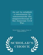 ACT to Establish a Commission to Commemorate the Sesquicentennial of the American Civil War. - Scholar's Choice Edition