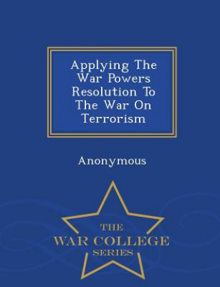 Applying the War Powers Resolution to the War on Terrorism - War College Series