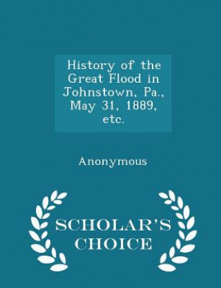 History of the Great Flood in Johnstown, Pa., May 31, 1889, Etc. - Scholar's Choice Edition