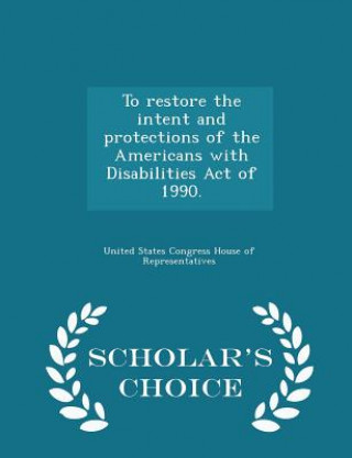 To Restore the Intent and Protections of the Americans with Disabilities Act of 1990. - Scholar's Choice Edition