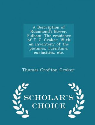 Description of Rosamond's Bower, Fulham. the Residence of T. C. Croker. with an Inventory of the Pictures, Furniture, Curiosities, Etc. - Scholar's Ch