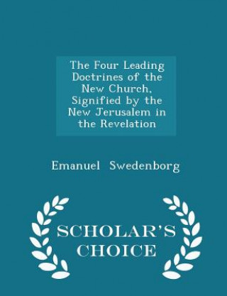 Four Leading Doctrines of the New Church, Signified by the New Jerusalem in the Revelation - Scholar's Choice Edition