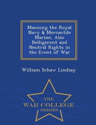Manning the Royal Navy & Mercantile Marine, Also Belligerent and Neutral Rights in the Event of War - War College Series
